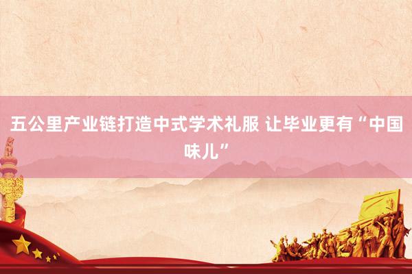 五公里产业链打造中式学术礼服 让毕业更有“中国味儿”