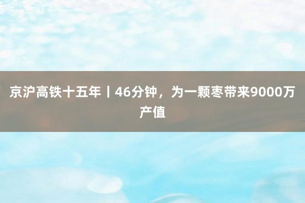 京沪高铁十五年丨46分钟,为一颗枣带来9000万产值