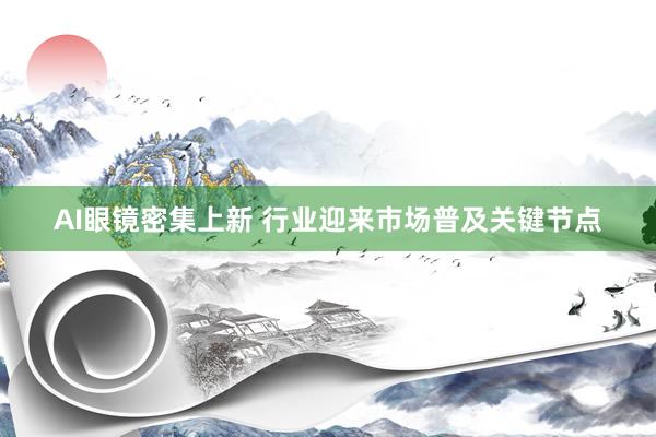 AI眼镜密集上新 行业迎来市场普及关键节点