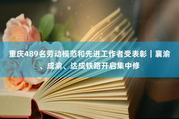 重庆489名劳动模范和先进工作者受表彰|襄渝、成渝、达成铁路开启集中修